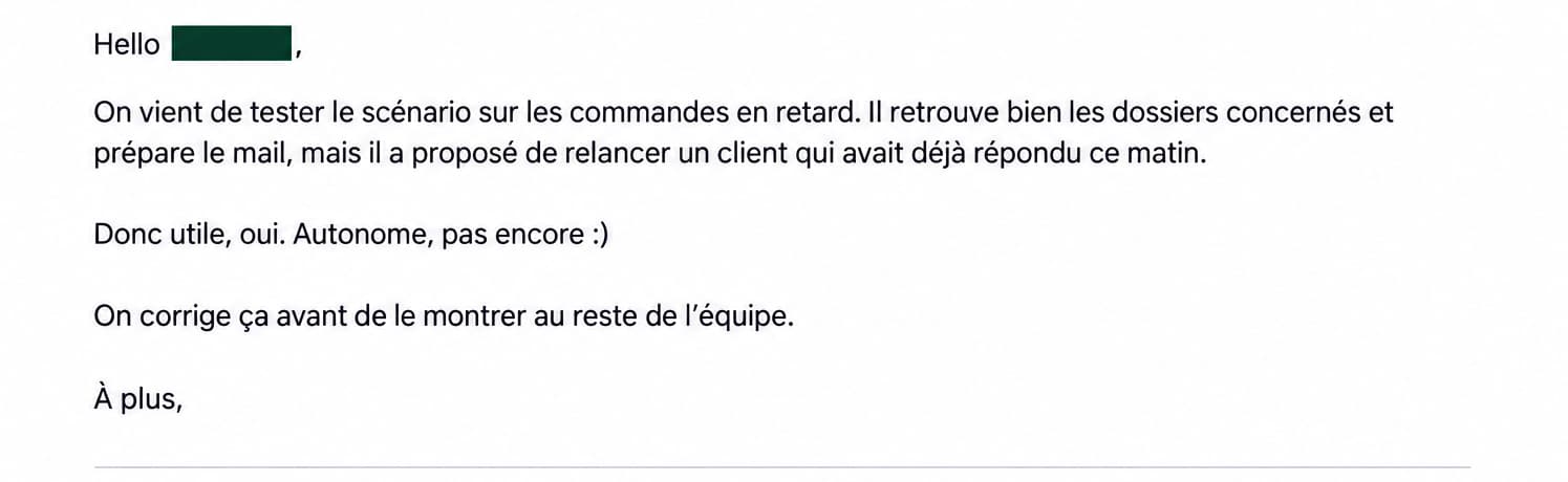 Mail client : « On vient de tester le scénario sur les commandes en retard. Il retrouve bien les dossiers concernés et prépare le mail, mais il a proposé de relancer un client qui avait déjà répondu ce matin. Donc utile, oui. Autonome, pas encore :) On corrige ça avant de le montrer au reste de l’équipe. »